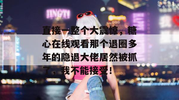 直接一整个大震惊，糖心在线观看那个退圈多年的隐退大佬居然被抓了，我不能接受！