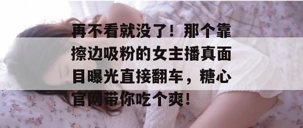 再不看就没了！那个靠擦边吸粉的女主播真面目曝光直接翻车，糖心官网带你吃个爽！