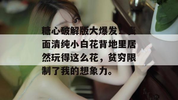 糖心破解版大爆发！表面清纯小白花背地里居然玩得这么花，贫穷限制了我的想象力。