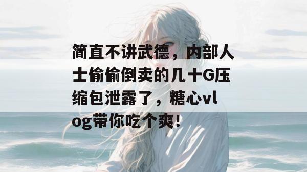 简直不讲武德，内部人士偷偷倒卖的几十G压缩包泄露了，糖心vlog带你吃个爽！