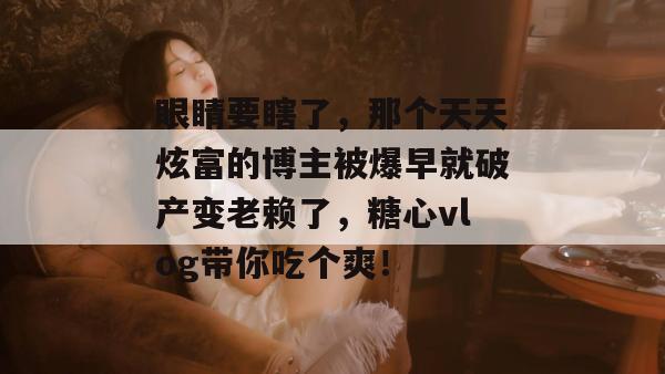眼睛要瞎了，那个天天炫富的博主被爆早就破产变老赖了，糖心vlog带你吃个爽！