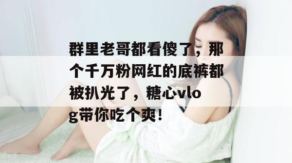 群里老哥都看傻了，那个千万粉网红的底裤都被扒光了，糖心vlog带你吃个爽！