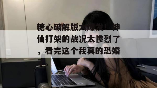 糖心破解版大爆发！神仙打架的战况太惨烈了，看完这个我真的恐婚了。
