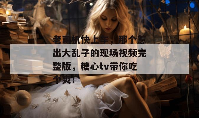 老司机快上车,那个惹出大乱子的现场视频完整版,糖心tv带你吃个爽! 老司机快上车,那个惹出大乱子的现场视频完整版,糖心tv带你吃个爽!