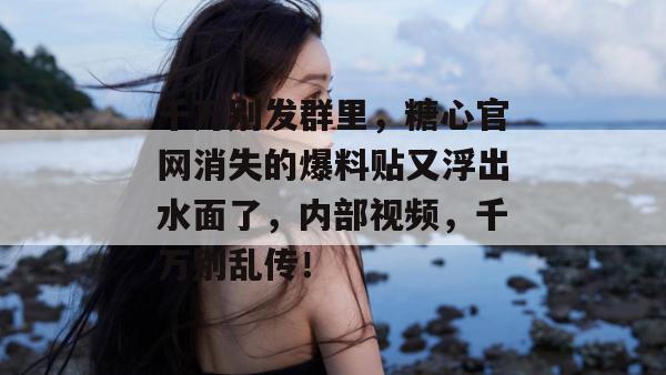 千万别发群里，糖心官网消失的爆料贴又浮出水面了，内部视频，千万别乱传！
