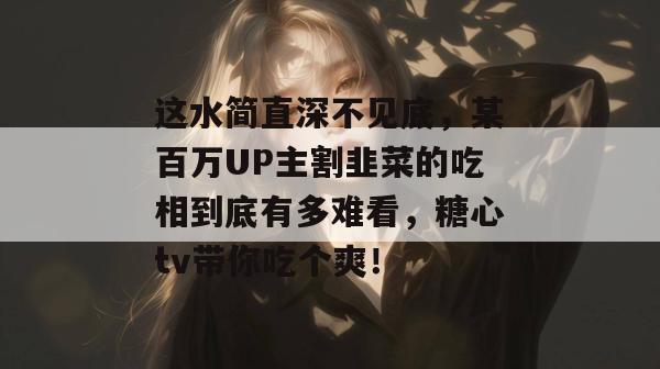 这水简直深不见底，某百万UP主割韭菜的吃相到底有多难看，糖心tv带你吃个爽！