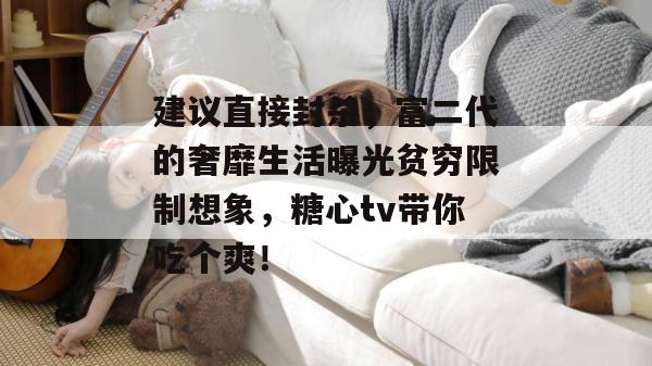 建议直接封杀，富二代的奢靡生活曝光贫穷限制想象，糖心tv带你吃个爽！