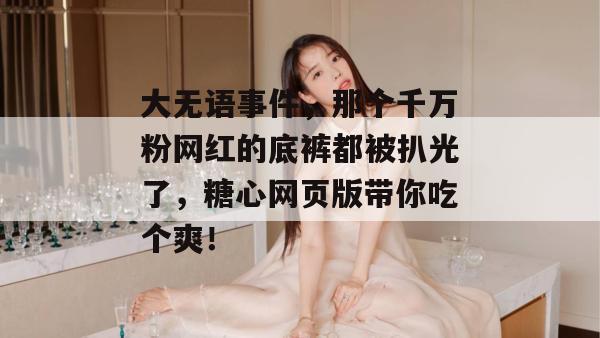 大无语事件，那个千万粉网红的底裤都被扒光了，糖心网页版带你吃个爽！