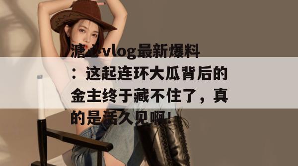 溏心vlog最新爆料：这起连环大瓜背后的金主终于藏不住了，真的是活久见啊！
