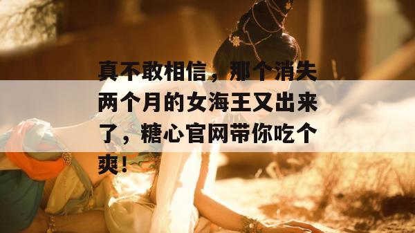 真不敢相信，那个消失两个月的女海王又出来了，糖心官网带你吃个爽！
