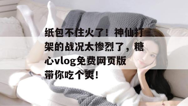 纸包不住火了！神仙打架的战况太惨烈了，糖心vlog免费网页版带你吃个爽！