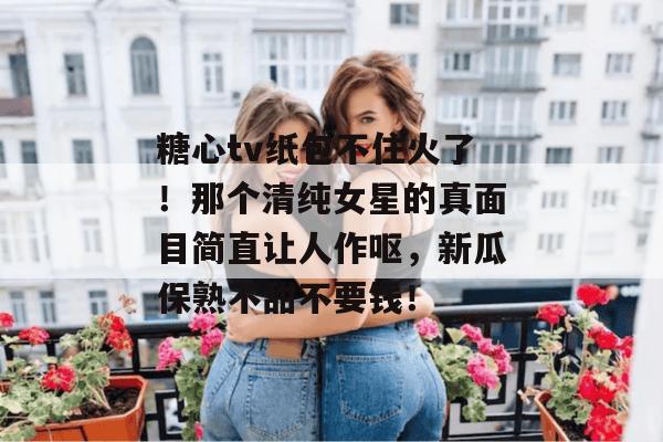 糖心tv纸包不住火了！那个清纯女星的真面目简直让人作呕，新瓜保熟不甜不要钱！