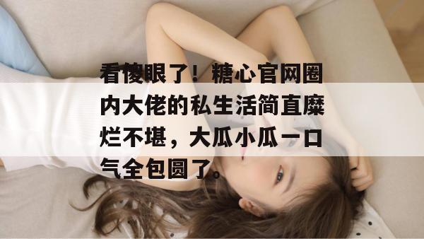 看傻眼了！糖心官网圈内大佬的私生活简直糜烂不堪，大瓜小瓜一口气全包圆了。