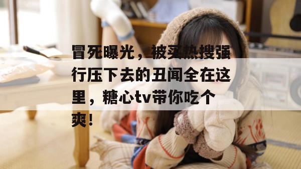 冒死曝光，被买热搜强行压下去的丑闻全在这里，糖心tv带你吃个爽！