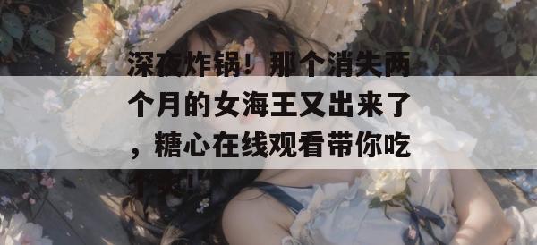 深夜炸锅！那个消失两个月的女海王又出来了，糖心在线观看带你吃个爽！