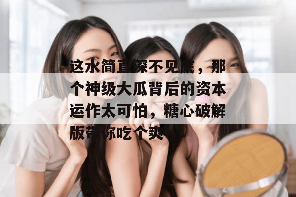 这水简直深不见底，那个神级大瓜背后的资本运作太可怕，糖心破解版带你吃个爽！