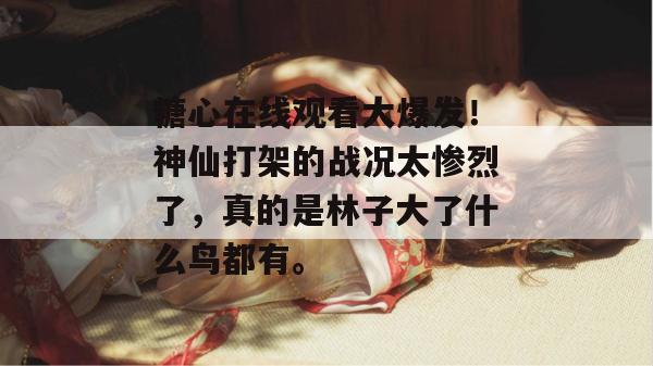 糖心在线观看大爆发！神仙打架的战况太惨烈了，真的是林子大了什么鸟都有。