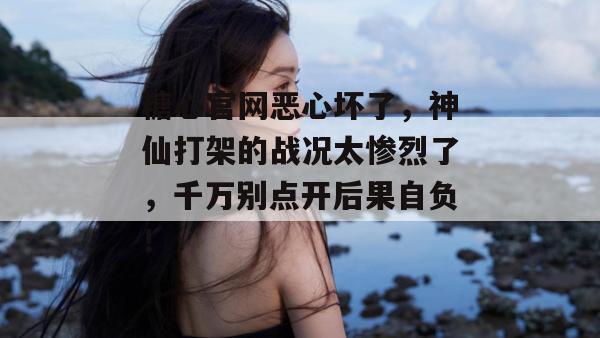 糖心官网恶心坏了，神仙打架的战况太惨烈了，千万别点开后果自负！