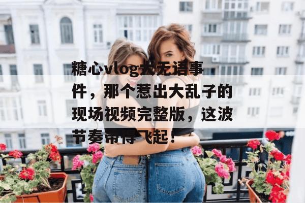 糖心vlog大无语事件，那个惹出大乱子的现场视频完整版，这波节奏带得飞起！