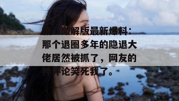 糖心破解版最新爆料：那个退圈多年的隐退大佬居然被抓了，网友的神评论笑死我了。