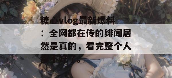 糖心vlog最新爆料：全网都在传的绯闻居然是真的，看完整个人都不好了。