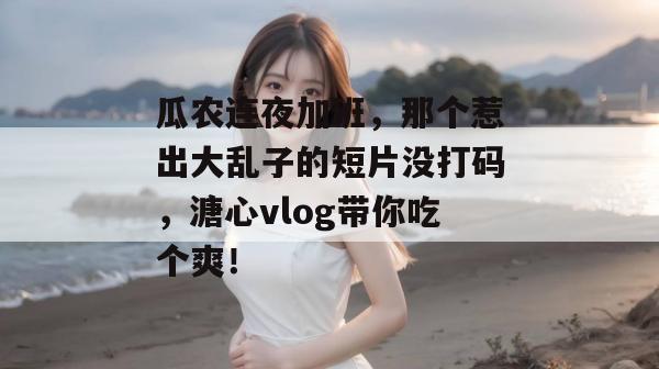 瓜农连夜加班，那个惹出大乱子的短片没打码，溏心vlog带你吃个爽！