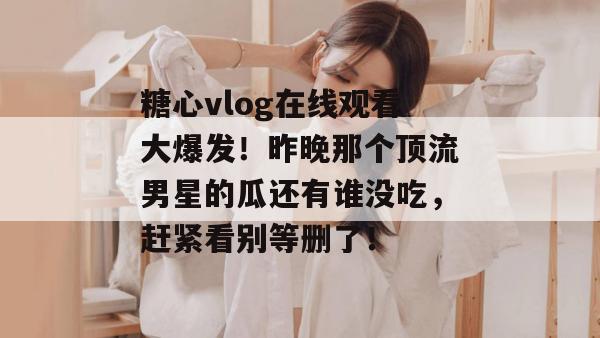 糖心vlog在线观看大爆发！昨晚那个顶流男星的瓜还有谁没吃，赶紧看别等删了！