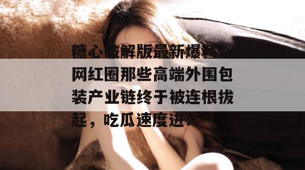 糖心破解版最新爆料：网红圈那些高端外围包装产业链终于被连根拔起，吃瓜速度进！