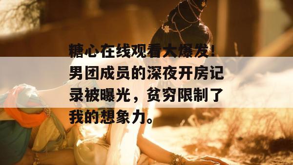 糖心在线观看大爆发!男团成员的深夜开房记录被曝光,贫穷限制了我的想象力。 糖心在线观看大爆发!男团成员的深夜开房记录被曝光,贫穷限制了我的想象力。