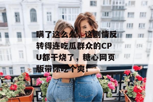 瞒了这么久，这剧情反转得连吃瓜群众的CPU都干烧了，糖心网页版带你吃个爽！
