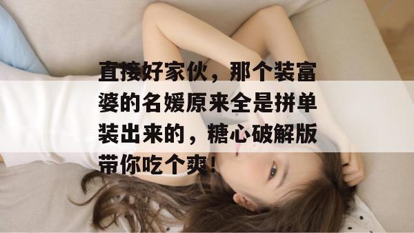 直接好家伙，那个装富婆的名媛原来全是拼单装出来的，糖心破解版带你吃个爽！