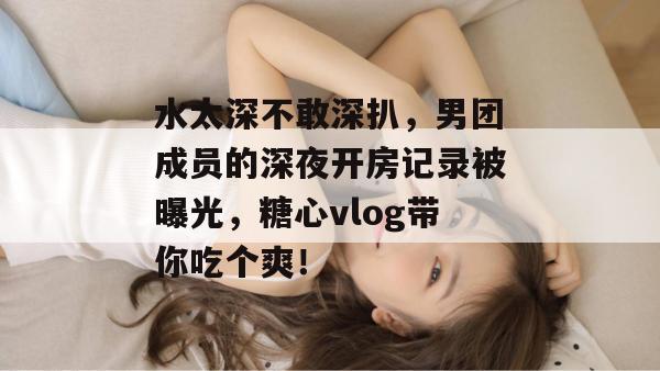 水太深不敢深扒，男团成员的深夜开房记录被曝光，糖心vlog带你吃个爽！