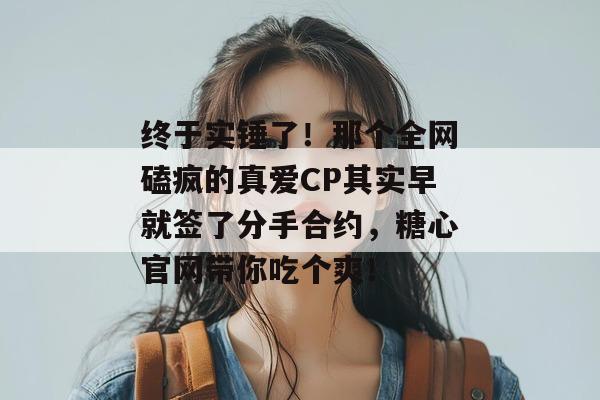 终于实锤了！那个全网磕疯的真爱CP其实早就签了分手合约，糖心官网带你吃个爽！