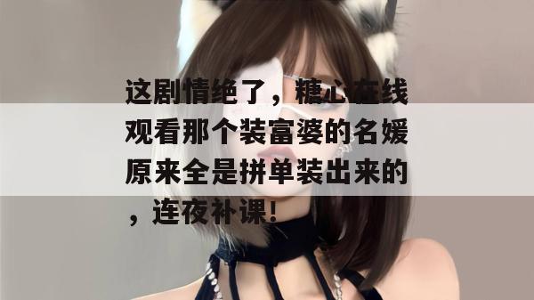 这剧情绝了，糖心在线观看那个装富婆的名媛原来全是拼单装出来的，连夜补课！