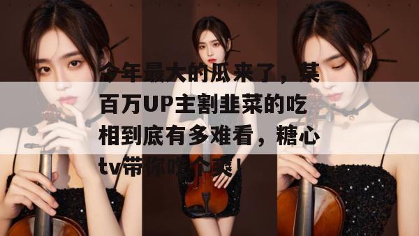 今年最大的瓜来了，某百万UP主割韭菜的吃相到底有多难看，糖心tv带你吃个爽！