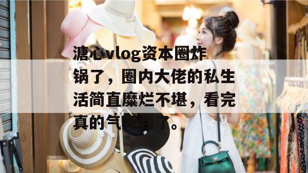 溏心vlog资本圈炸锅了，圈内大佬的私生活简直糜烂不堪，看完真的气死我了。