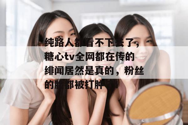 纯路人都看不下去了，糖心tv全网都在传的绯闻居然是真的，粉丝的脸都被打肿了！