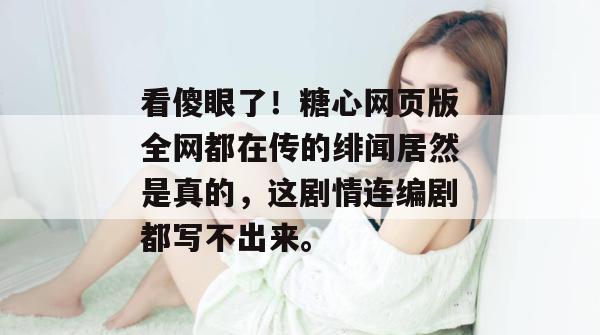 看傻眼了！糖心网页版全网都在传的绯闻居然是真的，这剧情连编剧都写不出来。