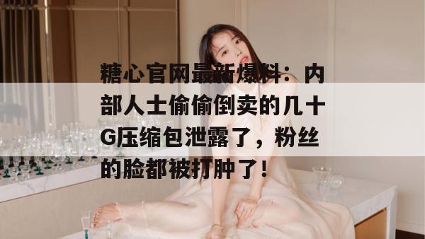 糖心官网最新爆料：内部人士偷偷倒卖的几十G压缩包泄露了，粉丝的脸都被打肿了！