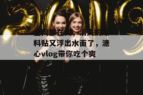 全网都在找，消失的爆料贴又浮出水面了，溏心vlog带你吃个爽！