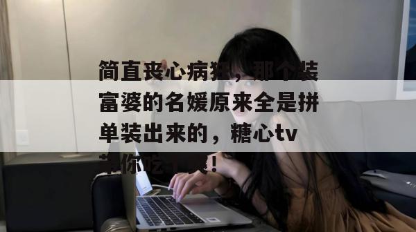 简直丧心病狂，那个装富婆的名媛原来全是拼单装出来的，糖心tv带你吃个爽！