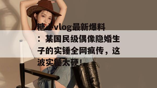 糖心vlog最新爆料：某国民级偶像隐婚生子的实锤全网疯传，这波实锤太硬！