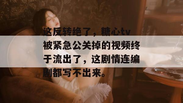 这反转绝了，糖心tv被紧急公关掉的视频终于流出了，这剧情连编剧都写不出来。